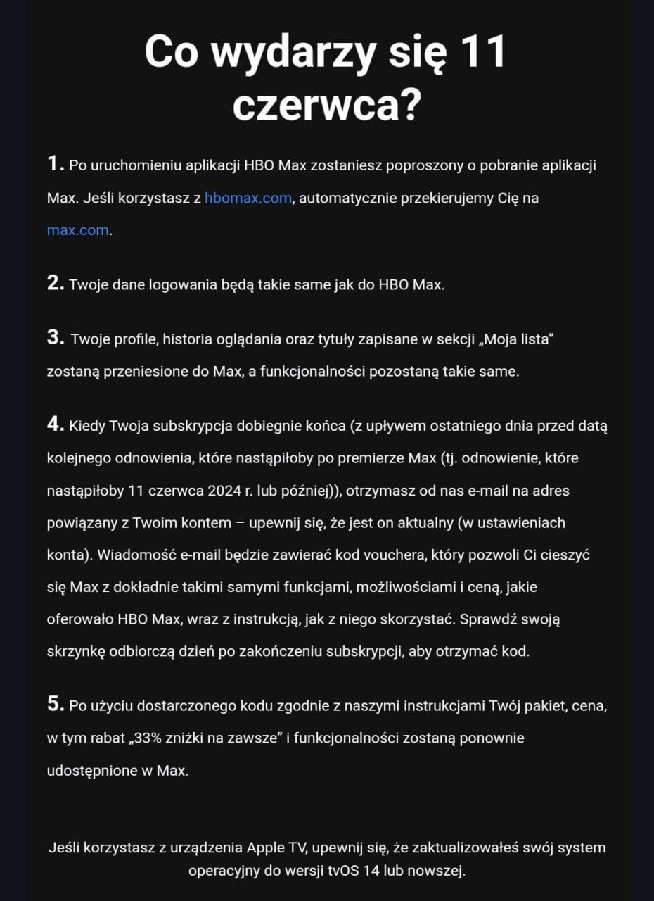 Co wydarzy się 11 czerwca?1. Po uruchomieniu aplikacji HBO Max zostaniesz poproszony o pobranie aplikacji Max. Jeśli korzystasz z hbomax.com, automatycznie przekierujemy Cię na max.com.2. Twoje dane logowania będą takie same jak do HBO Max.3. Twoje profile, historia oglądania oraz tytuły zapisane w sekcji „Moja lista” zostaną przeniesione do Max, a funkcjonalności pozostaną takie same.4. Kiedy Twoja subskrypcja dobiegnie końca (z upływem ostatniego dnia przed datą kolejnego odnowienia, które nastąpiłoby po premierze Max (tj. odnowienie, które nastąpiłoby 11 czerwca 2024 r. lub później)), otrzymasz od nas e-mail na adres powiązany z Twoim kontem – upewnij się, że jest on aktualny (w ustawieniach konta). Wiadomość e-mail będzie zawierać kod vouchera, który pozwoli Ci cieszyć się Max z dokładnie takimi samymi funkcjami, możliwościami i ceną, jakie oferowało HBO Max, wraz z instrukcją, jak z niego skorzystać. Sprawdź swoją skrzynkę odbiorczą dzień po zakończeniu subskrypc