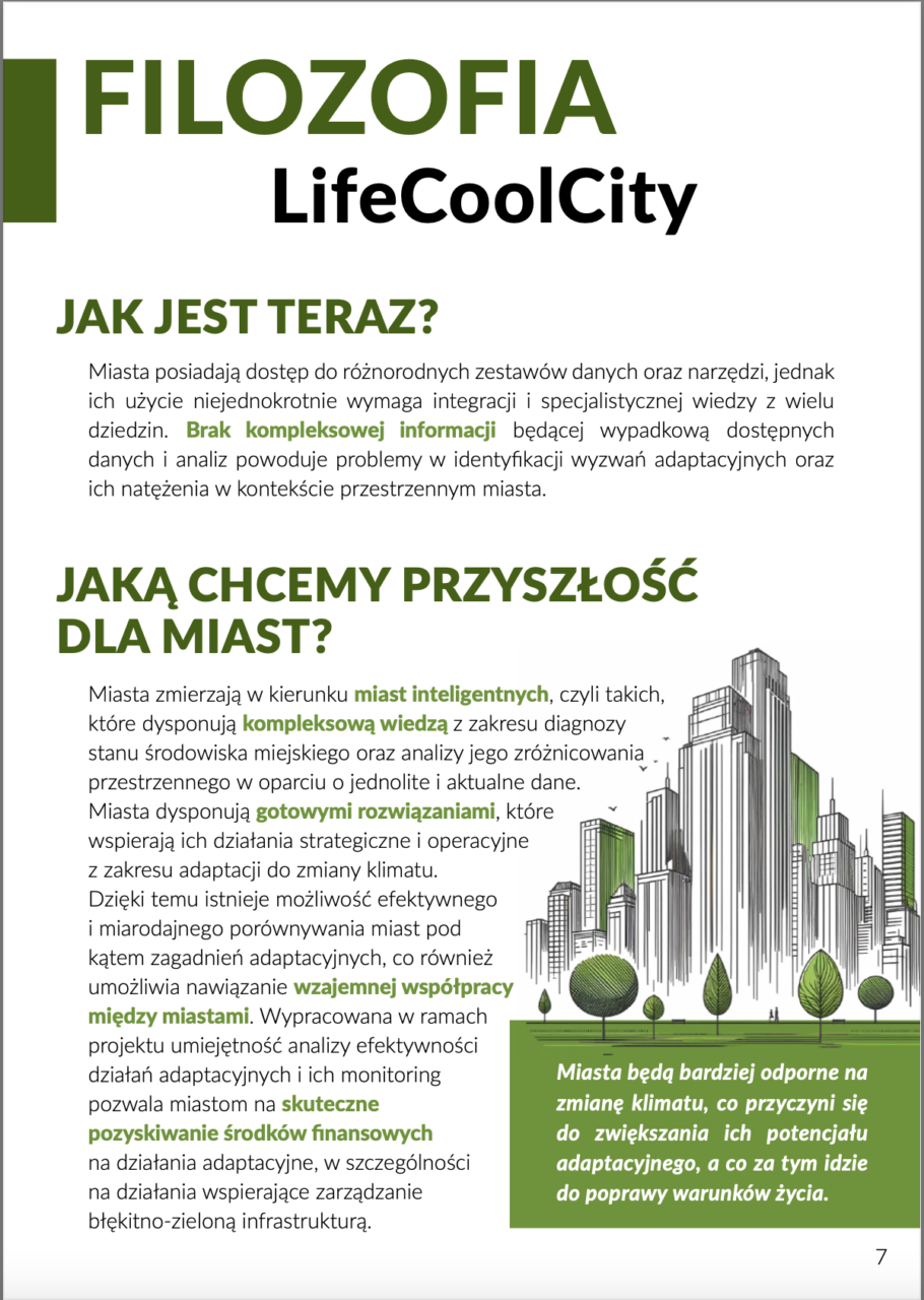 FILOZOFIA LifeCoolCity. JAK JEST TERAZ? Miasta posiadają dostęp do różnorodnych zestawów danych oraz narzędzi, jednak ich użycie nierzadko wymaga integracji i specjalistycznej wiedzy z wielu dziedzin. Brak kompleksowej informacji będącej wypadkową dostępnych danych i analiz powoduje problemy w identyfikacji wyzwań adaptacyjnych oraz ich natężenia w kontekście przestrzennym miasta. JAKĄ CHCEMY PRZYSZŁOŚĆ DLA MIAST? Miasta zmierzają w kierunku miast inteligentnych, czyli takich, które dysponują kompleksową wiedzą z zakresu diagnozy stanu środowiska miejskiego oraz analizy jego zróżnicowania przestrzennego w oparciu o jednolite i aktualne dane. Miasta dysponują gotowymi rozwiązaniami, które wspierają ich działania strategiczne i operacyjne z zakresu adaptacji do zmiany klimatu. Dzięki temu istnieje możliwość efektywnego i miarodajnego porównywania miast pod kątem zagadnień adaptacyjnych, co również umożliwia nawiązanie wzajemnej współpracy między miastami. Wypracowana w ramach projektu umiejętność analizy efektywności działań adaptacyjnych i ich monitoring pozwala miastom na