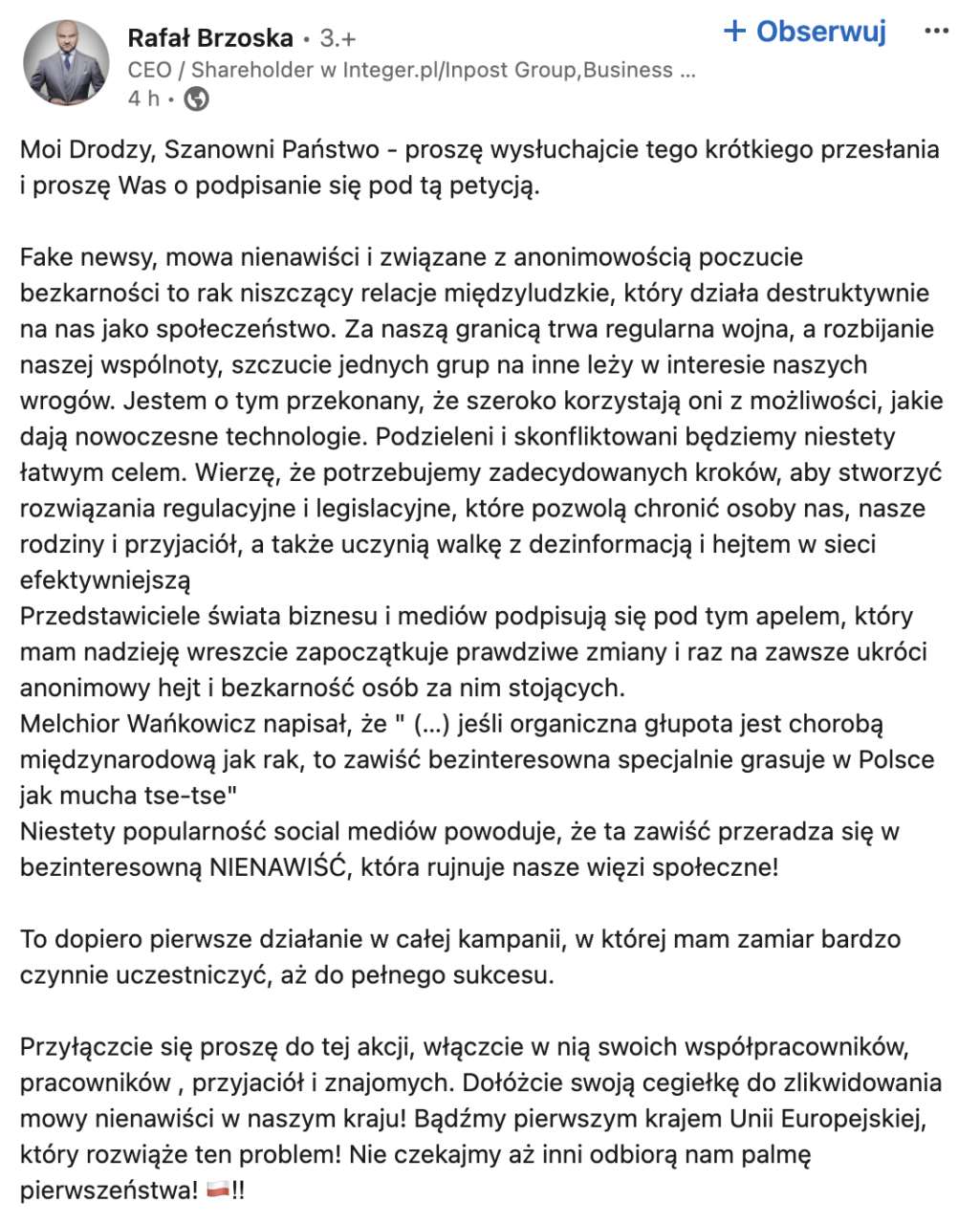 Moi Drodzy, Szanowni Państwo - proszę wysłuchajcie tego krótkiego przesłania i proszę Was o podpisanie się pod tą petycją.Fake newsy, mowa nienawiści i związane z anonimowością poczucie bezkarności to rak niszczący relacje międzyludzkie, który działa destruktywnie na nas jako społeczeństwo. Za naszą granicą trwa regularna wojna, a rozbijanie naszej wspólnoty, szczucie jednych grup na inne leży w interesie naszych wrogów. Jestem o tym przekonany, że szeroko korzystają oni z możliwości, jakie dają nowoczesne technologie. Podzieleni i skonfliktowani będziemy niestety łatwym celem. Wierzę, że potrzebujemy zdecydowanych kroków, aby stworzyć rozwiązania regulacyjne i legislacyjne, które pozwolą chronić osoby nas, nasze rodziny i przyjaciół, a także uczynią walkę z dezinformacją i hejtem w sieci efektywniejszą
Przedstawiciele świata biznesu i mediów podpisują się pod tym apelem, który mam nadzieję wreszcie zapoczątkuje prawdziwe zmiany i raz na zawsze ukróci anonimowy hejt i bezkarność osób za nim stoj